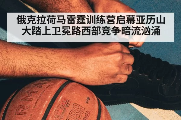 俄克拉荷马雷霆训练营启幕亚历山大踏上卫冕路西部竞争暗流汹涌