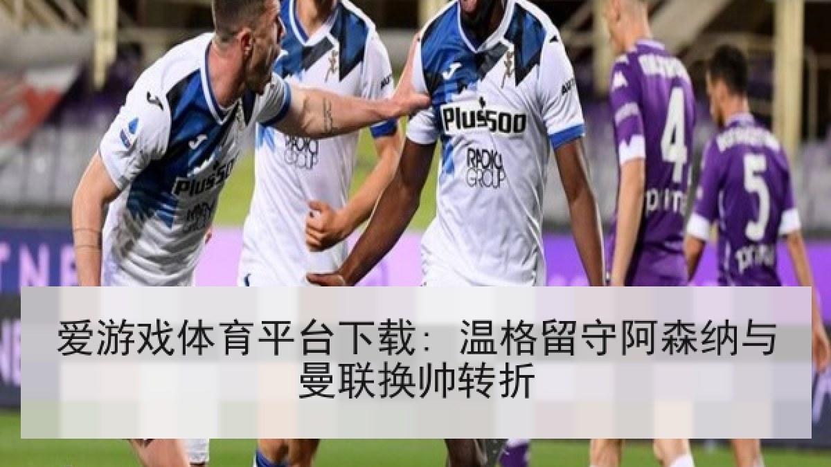 爱游戏体育平台下载: 温格留守阿森纳与曼联换帅转折
