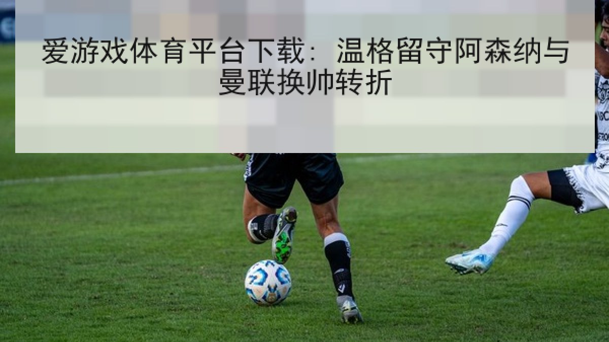 爱游戏体育平台下载: 温格留守阿森纳与曼联换帅转折